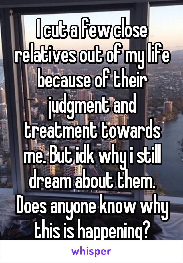 I cut a few close relatives out of my life because of their judgment and treatment towards me. But idk why i still dream about them. Does anyone know why this is happening?