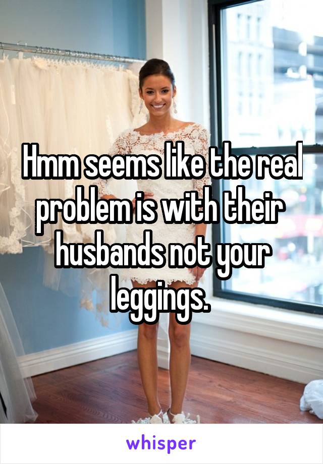 Hmm seems like the real problem is with their  husbands not your leggings. 