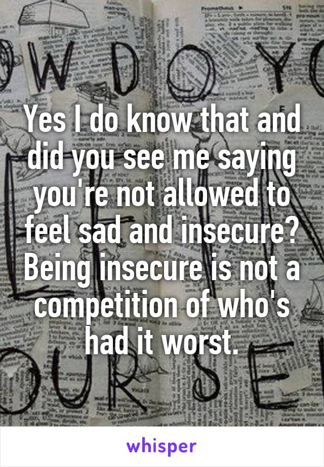 Yes I do know that and did you see me saying you're not allowed to feel sad and insecure? Being insecure is not a competition of who's had it worst.