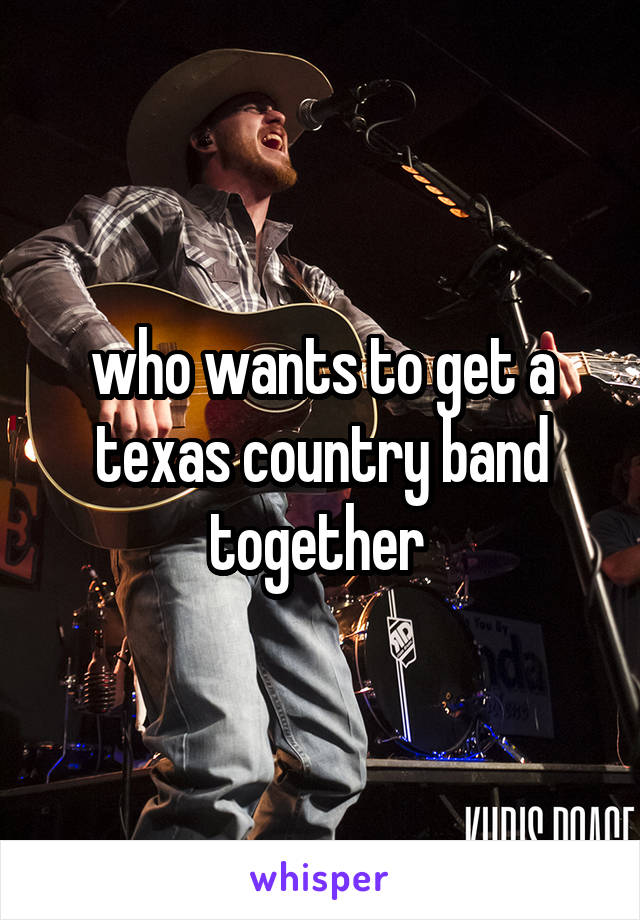 who wants to get a texas country band together 