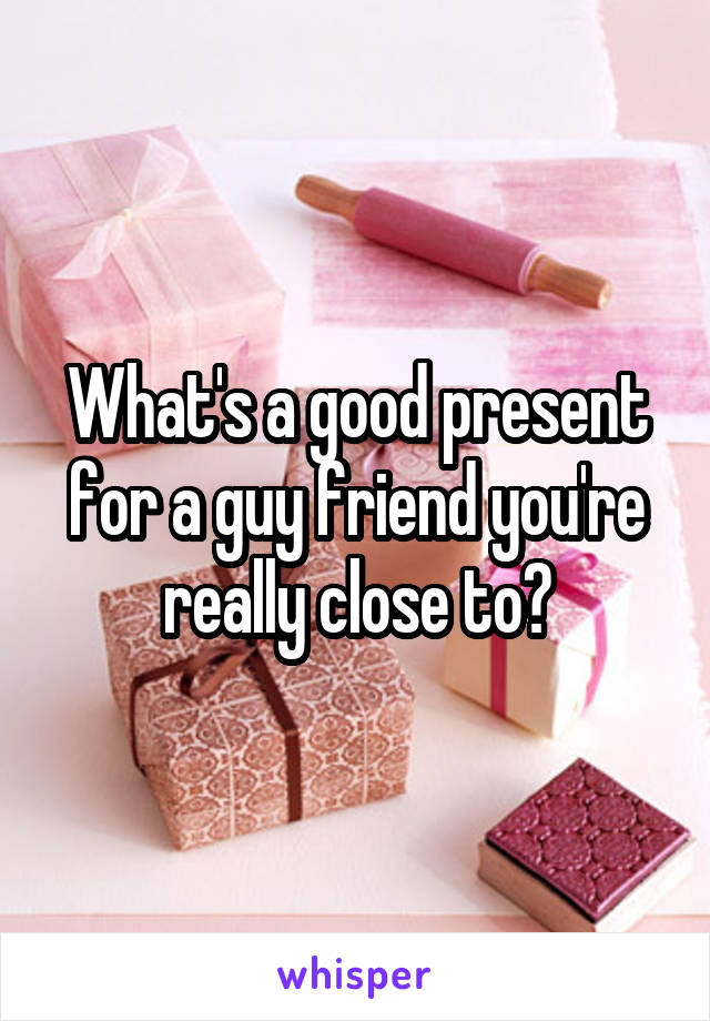 What's a good present for a guy friend you're really close to?