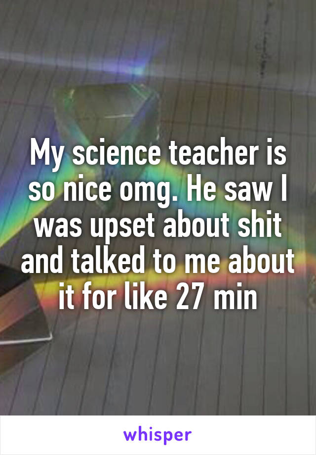 My science teacher is so nice omg. He saw I was upset about shit and talked to me about it for like 27 min