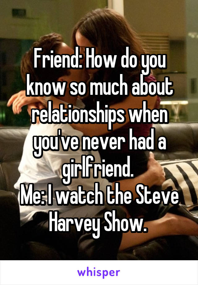 Friend: How do you know so much about relationships when you've never had a girlfriend. 
Me: I watch the Steve Harvey Show. 