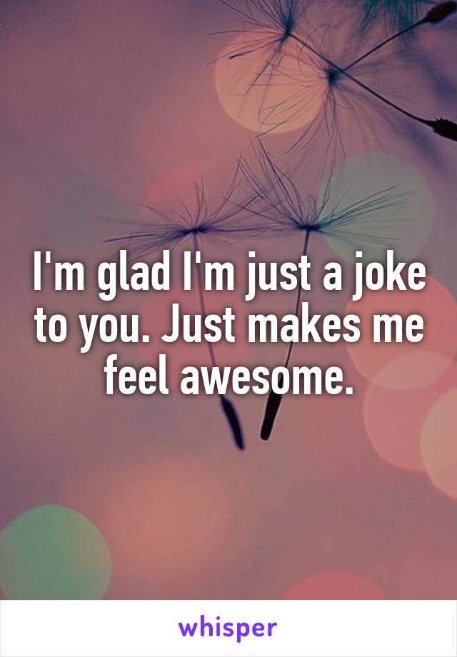 I'm glad I'm just a joke to you. Just makes me feel awesome.