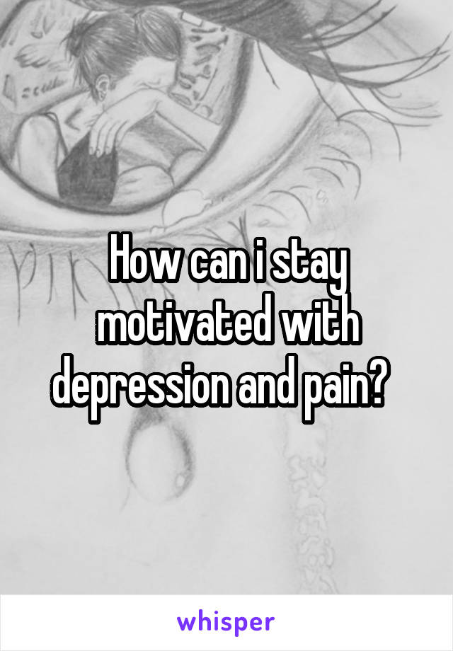 How can i stay motivated with depression and pain?  