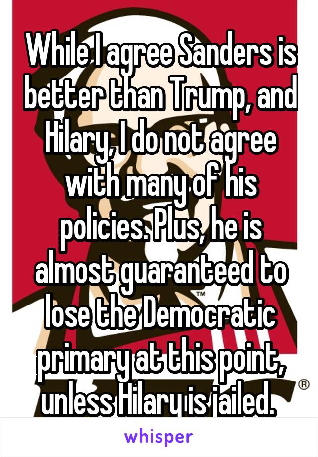 While I agree Sanders is better than Trump, and Hilary, I do not agree with many of his policies. Plus, he is almost guaranteed to lose the Democratic primary at this point, unless Hilary is jailed. 