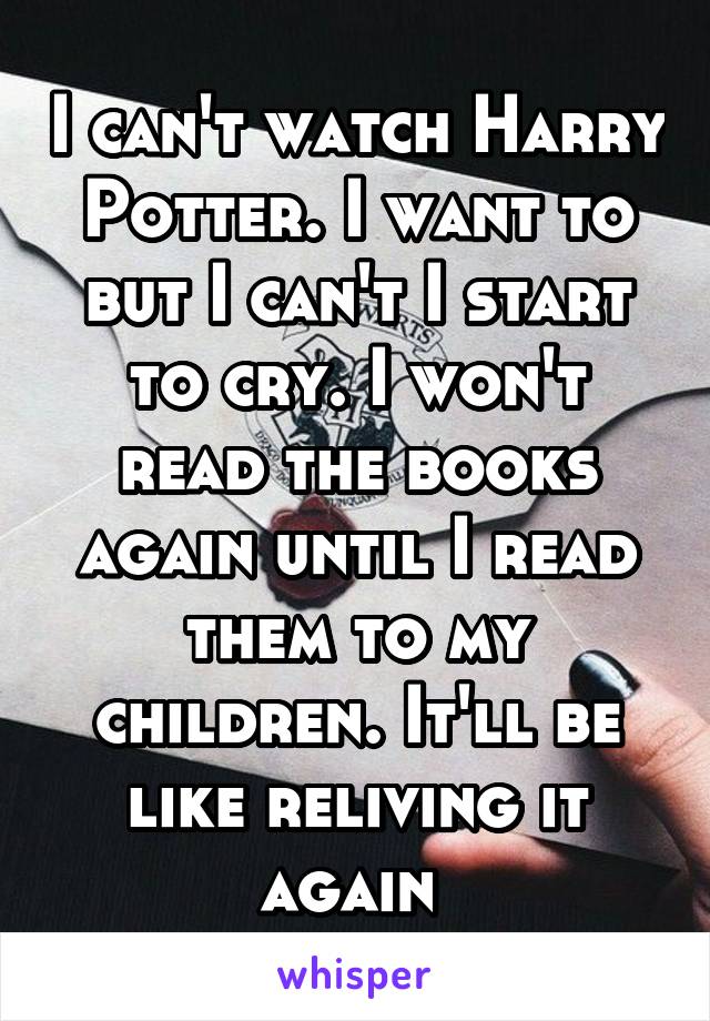 I can't watch Harry Potter. I want to but I can't I start to cry. I won't read the books again until I read them to my children. It'll be like reliving it again 