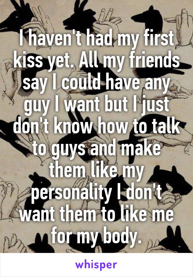 I haven't had my first kiss yet. All my friends say I could have any guy I want but I just don't know how to talk to guys and make them like my personality I don't want them to like me for my body.