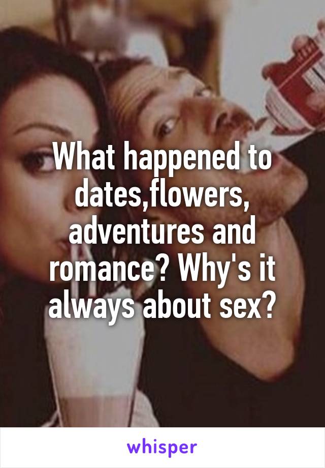 What happened to dates,flowers,
adventures and romance? Why's it always about sex?