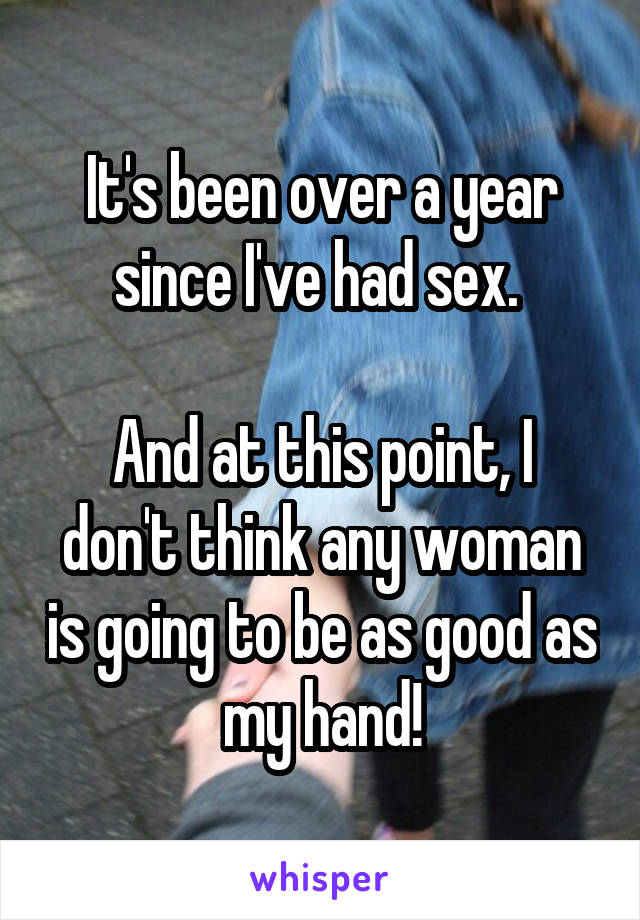 It's been over a year since I've had sex. 

And at this point, I don't think any woman is going to be as good as my hand!