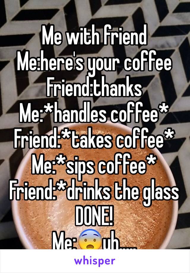 Me with friend 
Me:here's your coffee 
Friend:thanks
Me:*handles coffee*
Friend:*takes coffee*
Me:*sips coffee*
Friend:*drinks the glass
DONE!
Me:😨uh.....