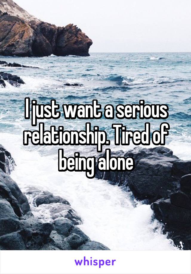 I just want a serious relationship. Tired of being alone