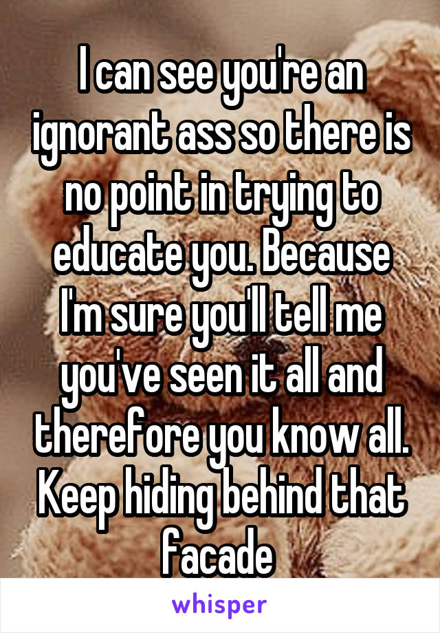 I can see you're an ignorant ass so there is no point in trying to educate you. Because I'm sure you'll tell me you've seen it all and therefore you know all. Keep hiding behind that facade 