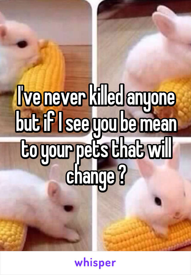 I've never killed anyone but if I see you be mean to your pets that will change 😡