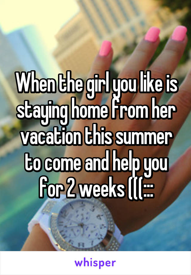 When the girl you like is staying home from her vacation this summer to come and help you for 2 weeks (((:::