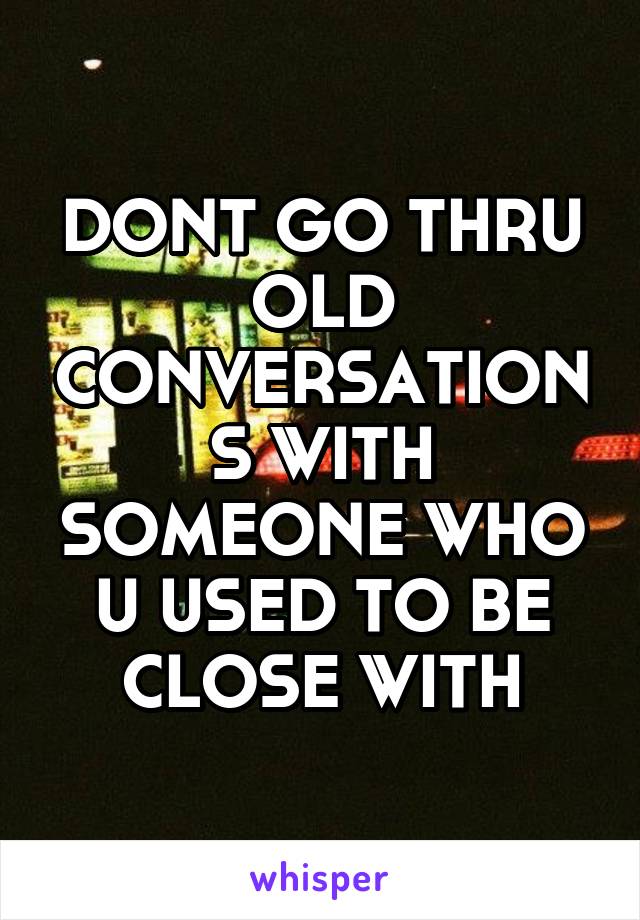 DONT GO THRU OLD CONVERSATIONS WITH SOMEONE WHO U USED TO BE CLOSE WITH