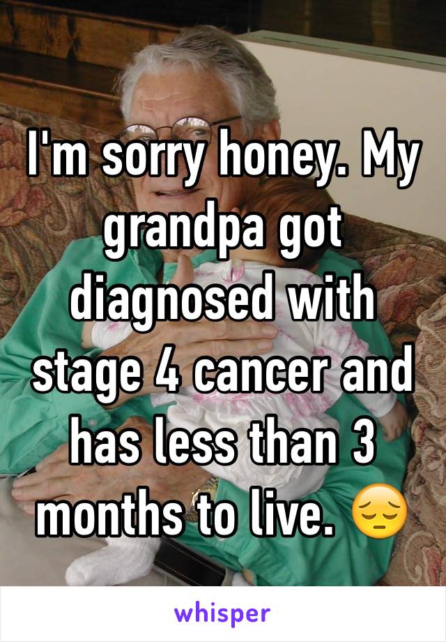 I'm sorry honey. My grandpa got diagnosed with stage 4 cancer and has less than 3 months to live. 😔