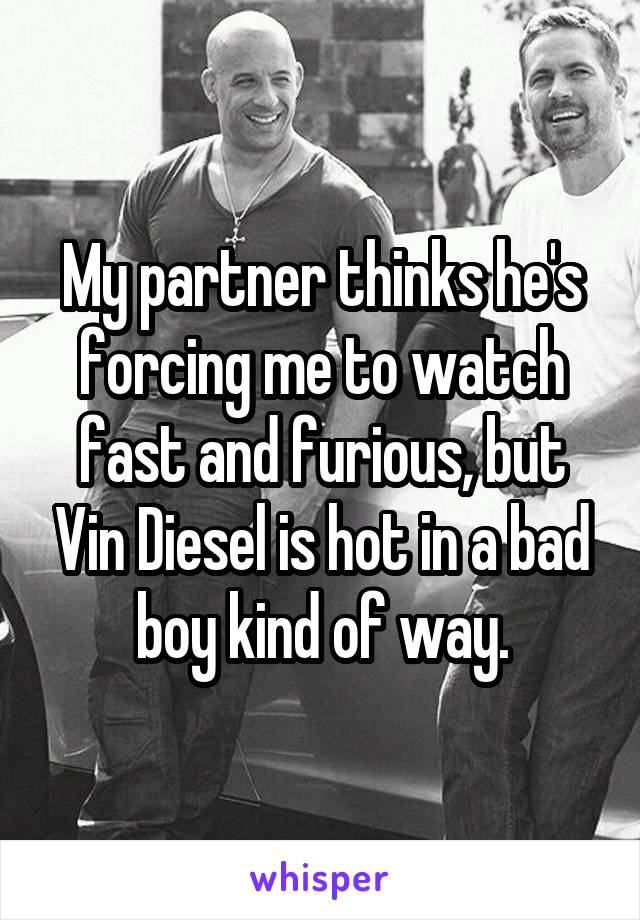 My partner thinks he's forcing me to watch fast and furious, but Vin Diesel is hot in a bad boy kind of way.