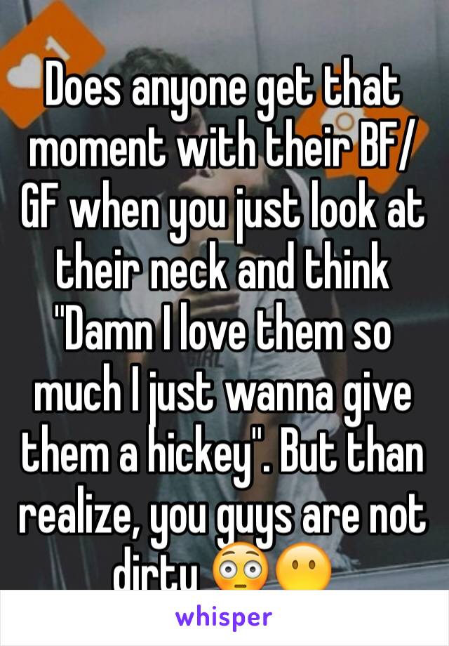 Does anyone get that moment with their BF/GF when you just look at their neck and think "Damn I love them so much I just wanna give them a hickey". But than realize, you guys are not dirty 😳😶