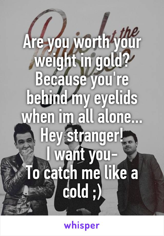 Are you worth your weight in gold?
Because you're behind my eyelids when im all alone...
Hey stranger!
I want you-
To catch me like a cold ;)