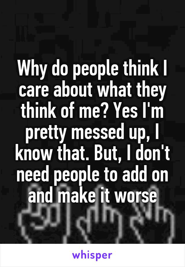 Why do people think I care about what they think of me? Yes I'm pretty messed up, I know that. But, I don't need people to add on and make it worse