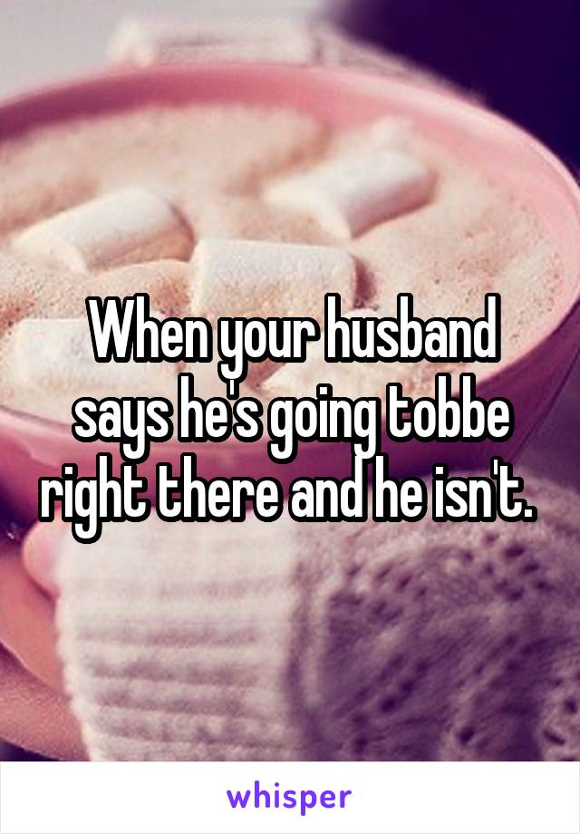 When your husband says he's going tobbe right there and he isn't. 