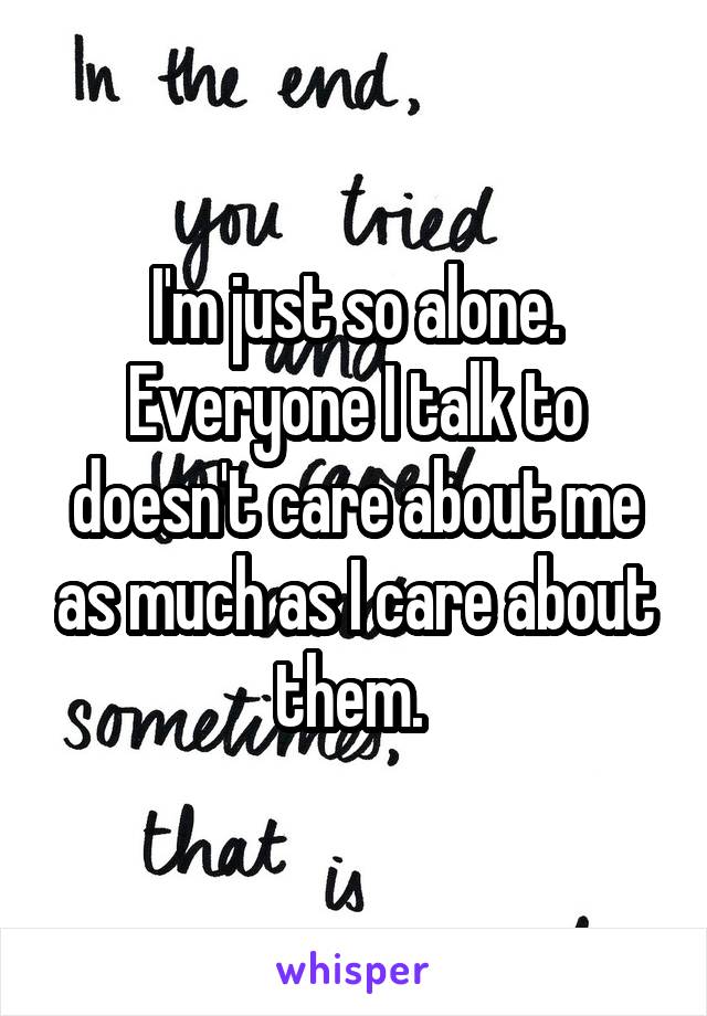 I'm just so alone. Everyone I talk to doesn't care about me as much as I care about them. 