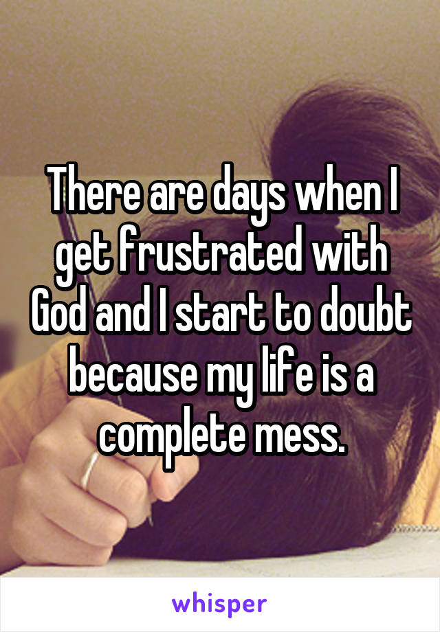 There are days when I get frustrated with God and I start to doubt because my life is a complete mess.