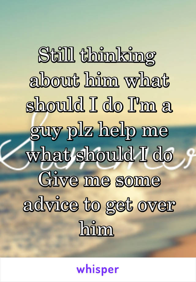 Still thinking  about him what should I do I'm a guy plz help me what should I do Give me some advice to get over him 