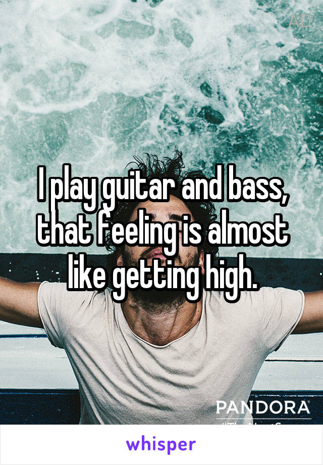 I play guitar and bass, that feeling is almost like getting high.