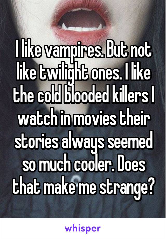 I like vampires. But not like twilight ones. I like the cold blooded killers I watch in movies their stories always seemed so much cooler. Does that make me strange?