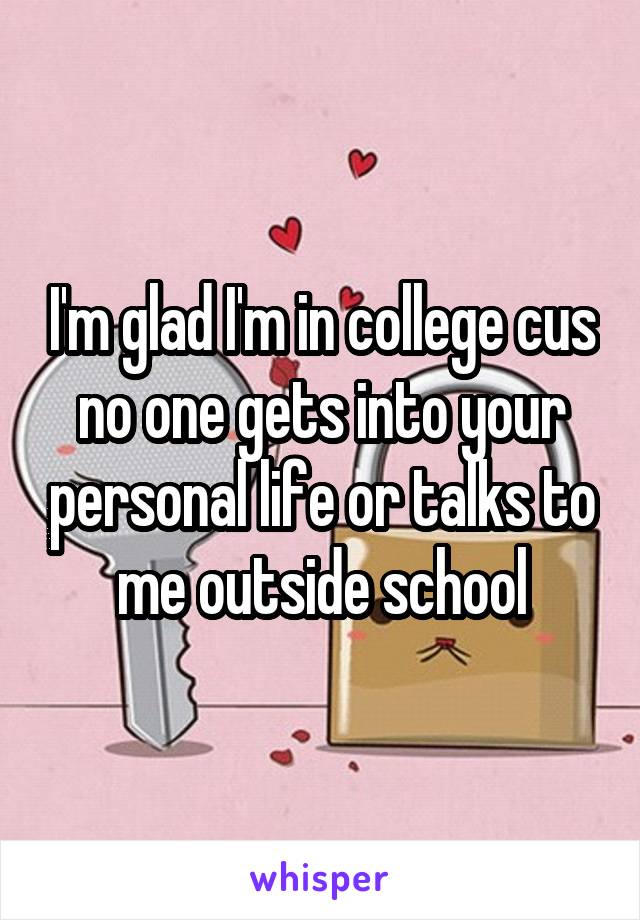 I'm glad I'm in college cus no one gets into your personal life or talks to me outside school