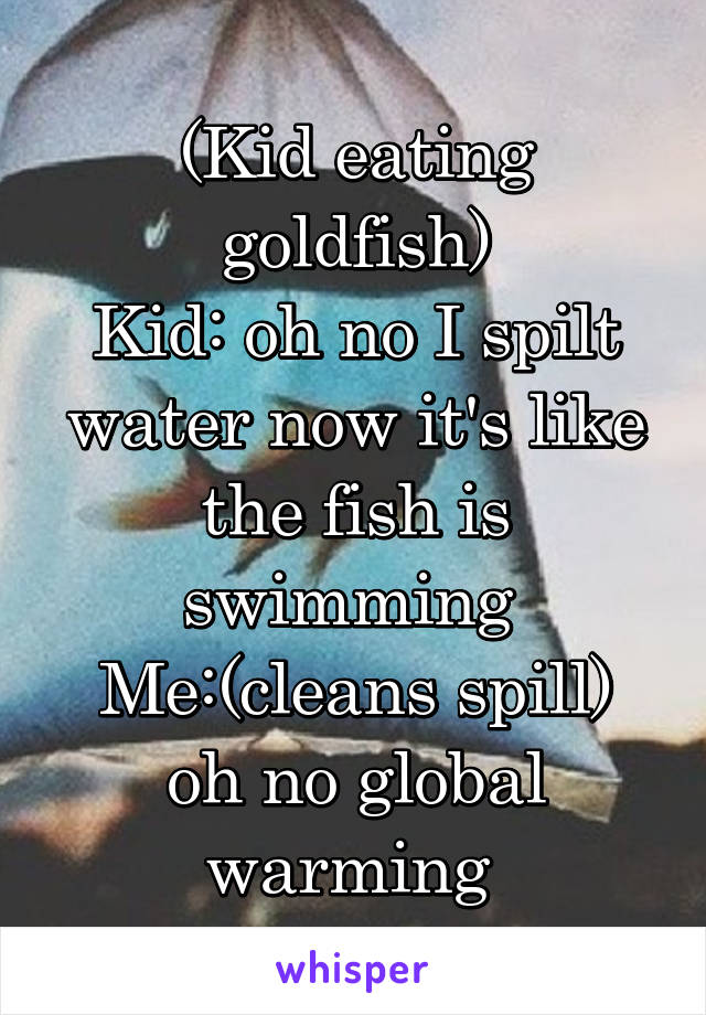 (Kid eating goldfish)
Kid: oh no I spilt water now it's like the fish is swimming 
Me:(cleans spill) oh no global warming 