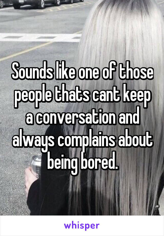 Sounds like one of those people thats cant keep a conversation and always complains about being bored.