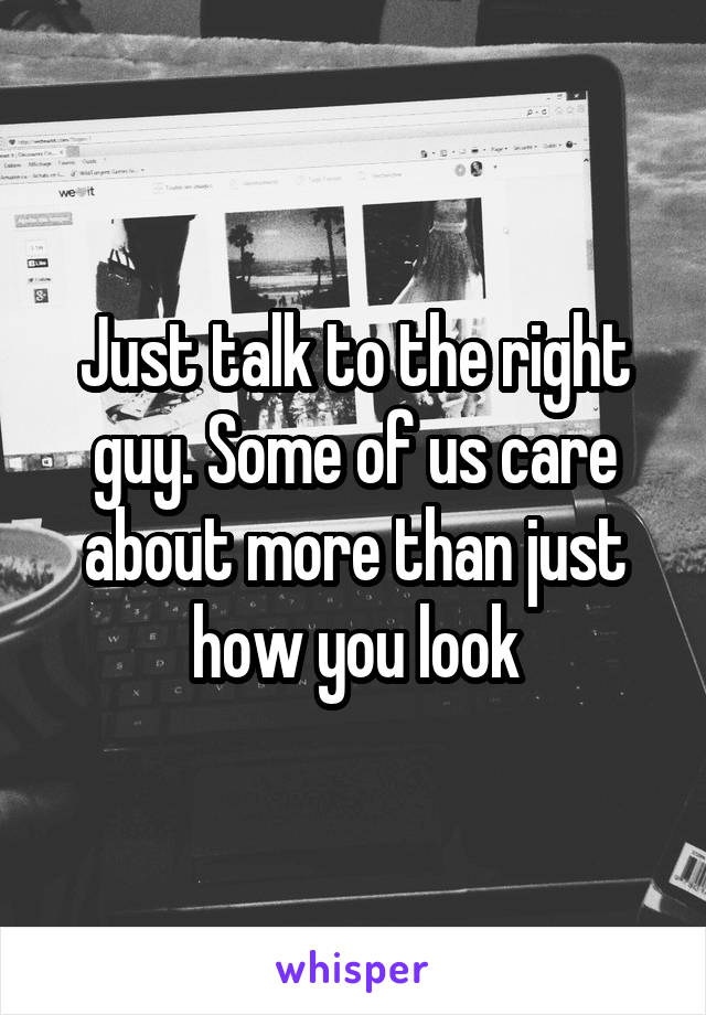 Just talk to the right guy. Some of us care about more than just how you look