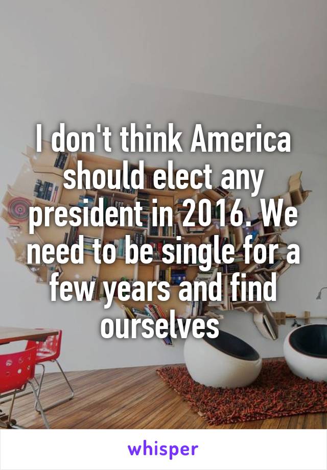 I don't think America should elect any president in 2016. We need to be single for a few years and find ourselves 