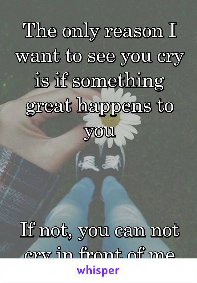 The only reason I want to see you cry is if something great happens to you



If not, you can not cry in front of me