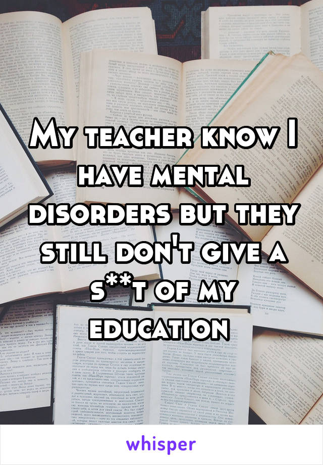 My teacher know I have mental disorders but they still don't give a s**t of my education 