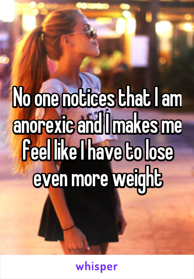 No one notices that I am anorexic and I makes me feel like I have to lose even more weight