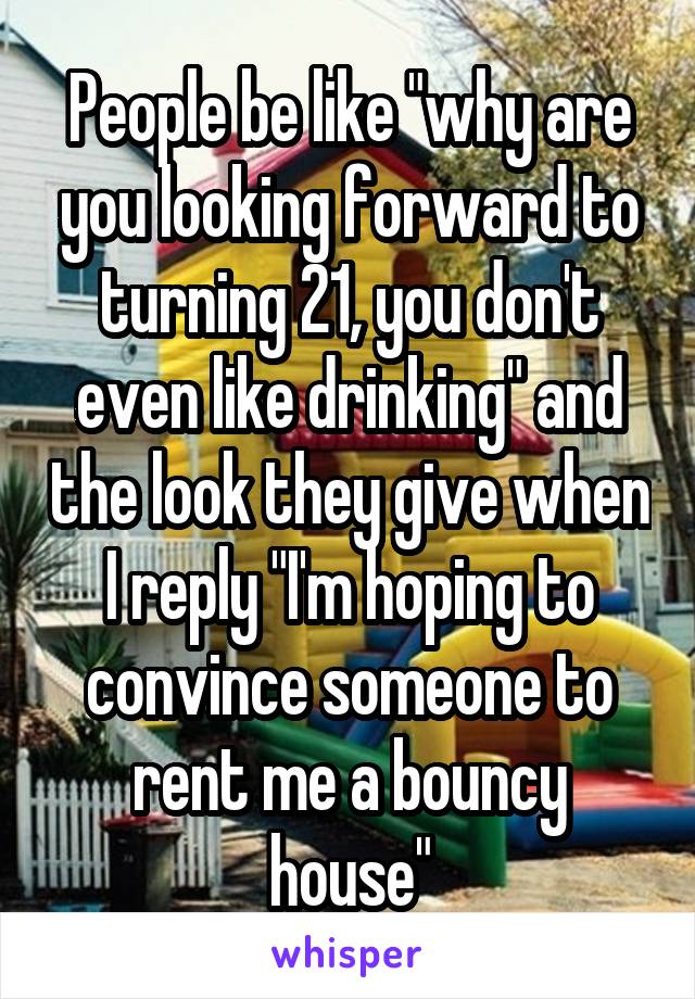 People be like "why are you looking forward to turning 21, you don't even like drinking" and the look they give when I reply "I'm hoping to convince someone to rent me a bouncy house"