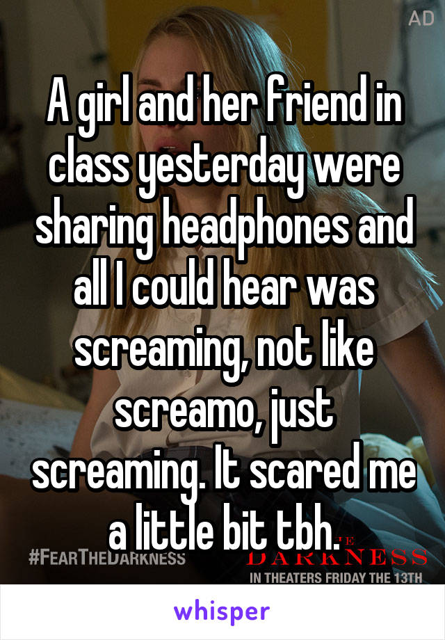 A girl and her friend in class yesterday were sharing headphones and all I could hear was screaming, not like screamo, just screaming. It scared me a little bit tbh.