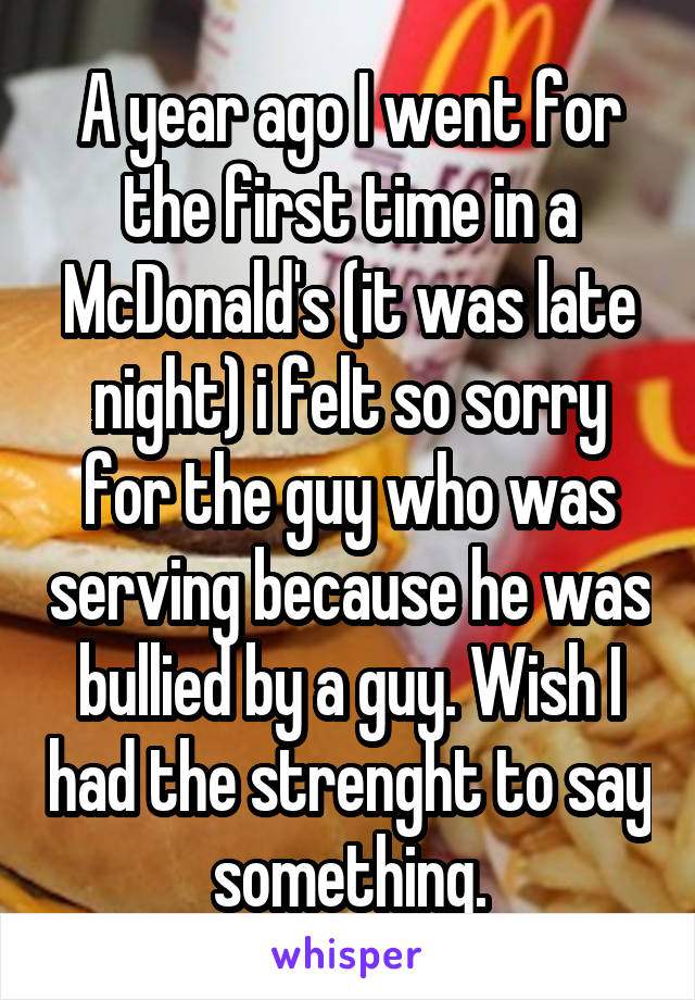 A year ago I went for the first time in a McDonald's (it was late night) i felt so sorry for the guy who was serving because he was bullied by a guy. Wish I had the strenght to say something.