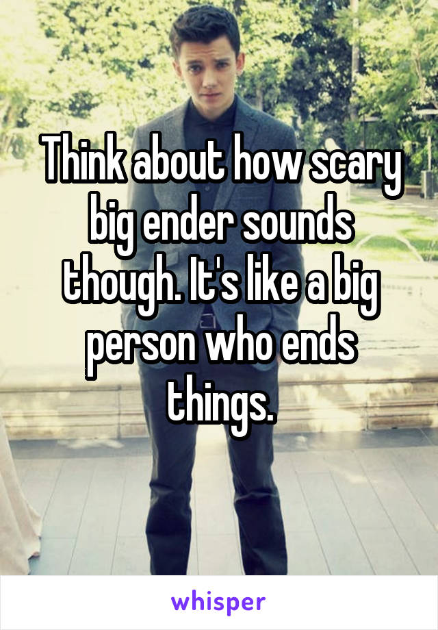 Think about how scary big ender sounds though. It's like a big person who ends things.
