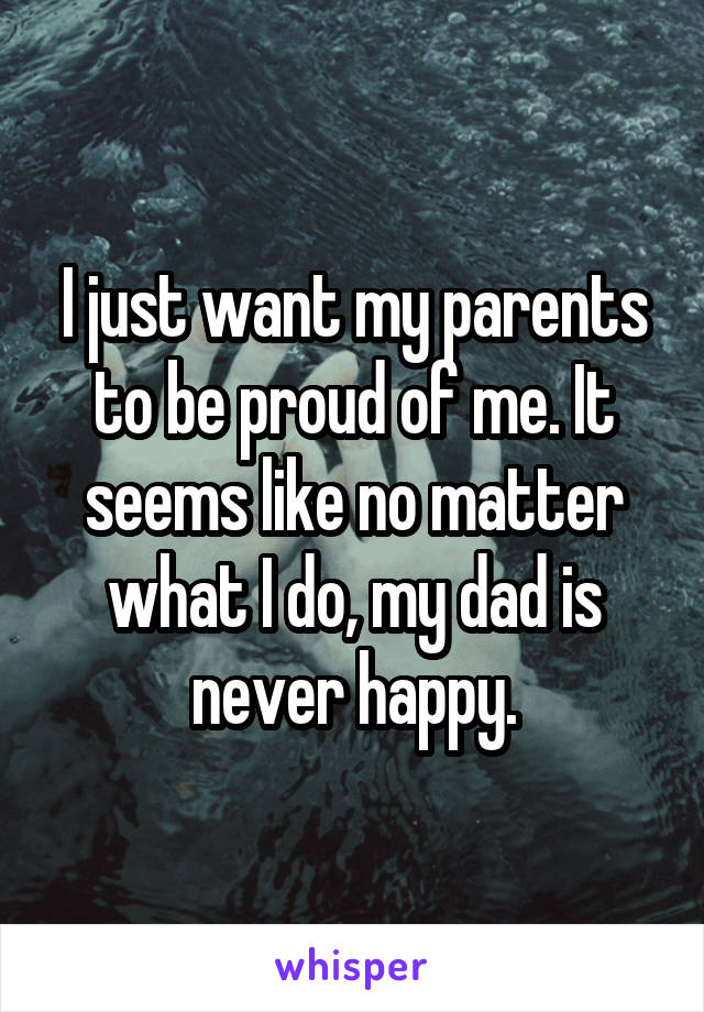 I just want my parents to be proud of me. It seems like no matter what I do, my dad is never happy.