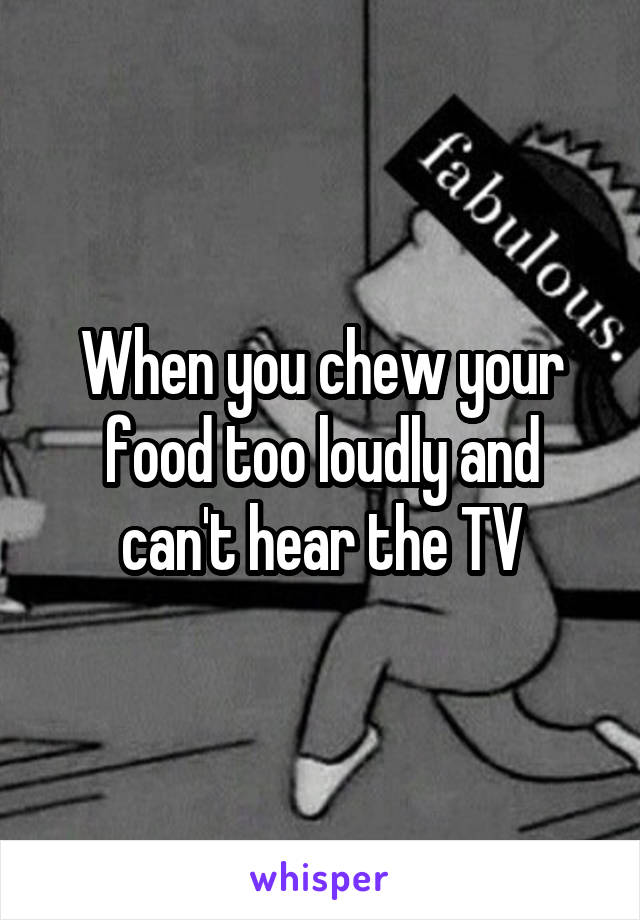 When you chew your food too loudly and can't hear the TV