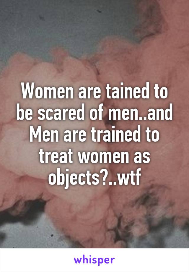 Women are tained to be scared of men..and Men are trained to treat women as objects?..wtf