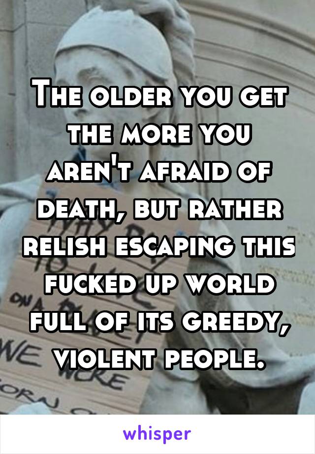 The older you get the more you aren't afraid of death, but rather relish escaping this fucked up world full of its greedy, violent people.