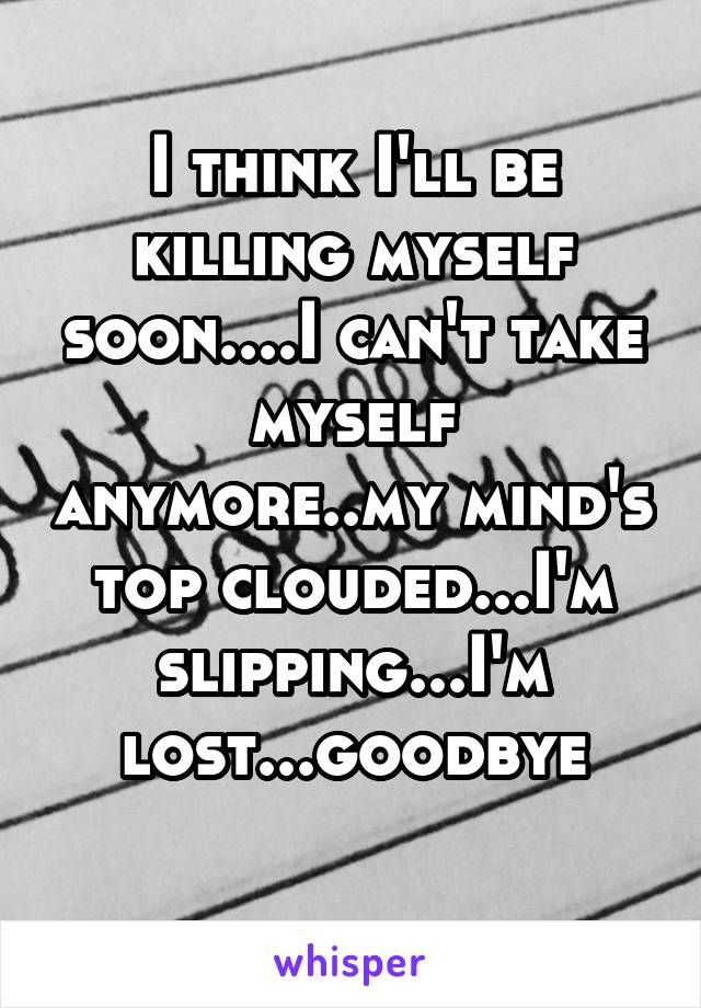 I think I'll be killing myself soon....I can't take myself anymore..my mind's top clouded...I'm slipping...I'm lost...goodbye
