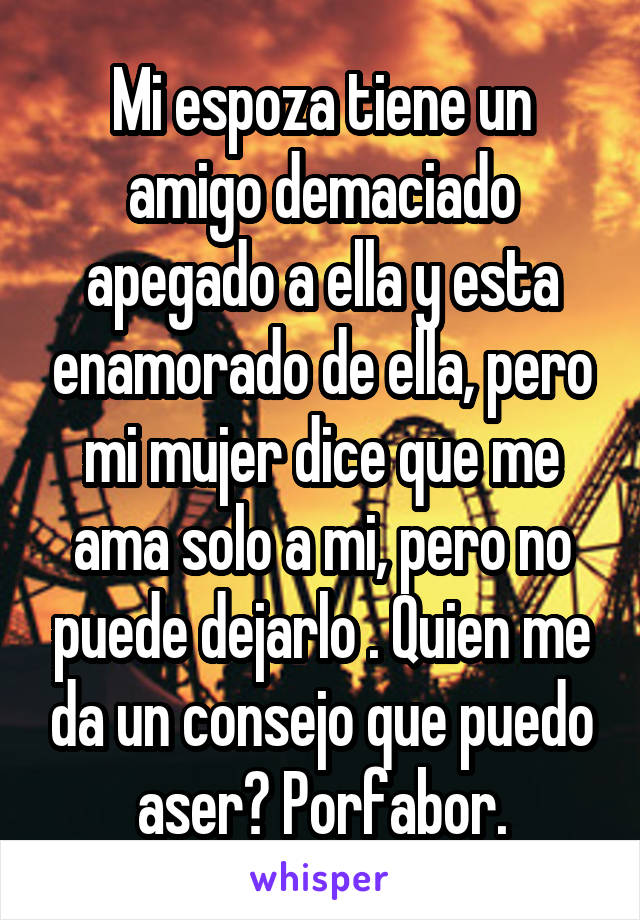 Mi espoza tiene un amigo demaciado apegado a ella y esta enamorado de ella, pero mi mujer dice que me ama solo a mi, pero no puede dejarlo . Quien me da un consejo que puedo aser? Porfabor.