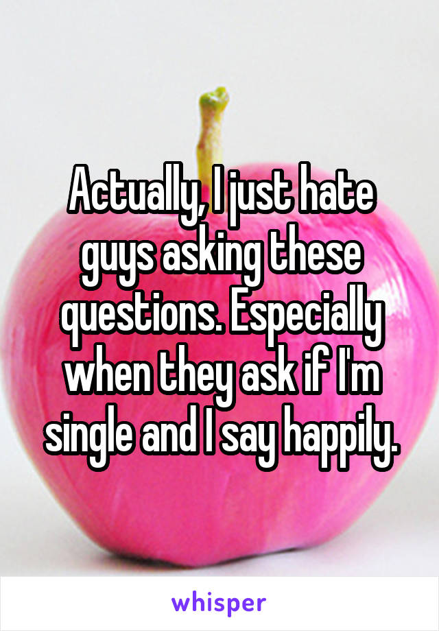 Actually, I just hate guys asking these questions. Especially when they ask if I'm single and I say happily.